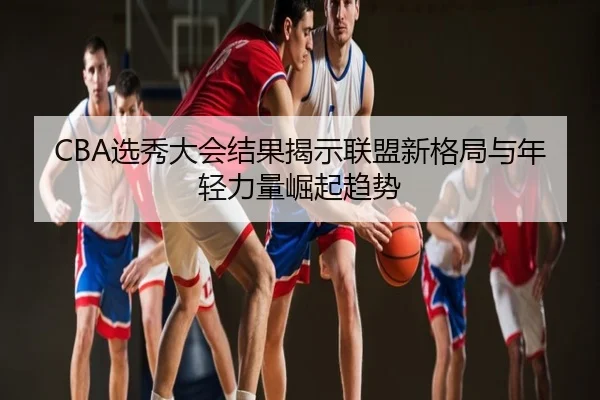 CBA选秀大会结果揭示联盟新格局与年轻力量崛起趋势