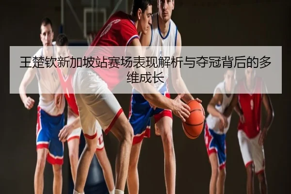 王楚钦新加坡站赛场表现解析与夺冠背后的多维成长