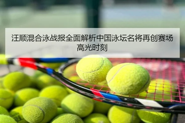 汪顺混合泳战报全面解析中国泳坛名将再创赛场高光时刻