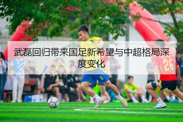 武磊回归带来国足新希望与中超格局深度变化