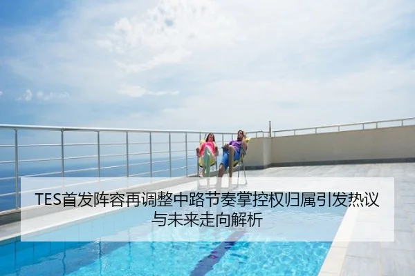 TES首发阵容再调整中路节奏掌控权归属引发热议与未来走向解析