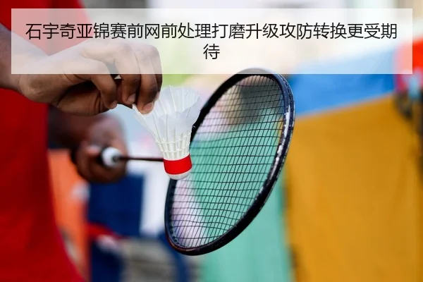 石宇奇亚锦赛前网前处理打磨升级攻防转换更受期待