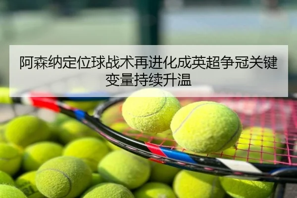 阿森纳定位球战术再进化成英超争冠关键变量持续升温