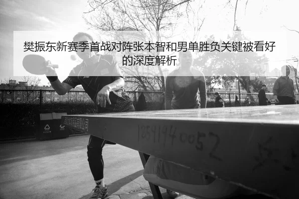 樊振东新赛季首战对阵张本智和男单胜负关键被看好的深度解析