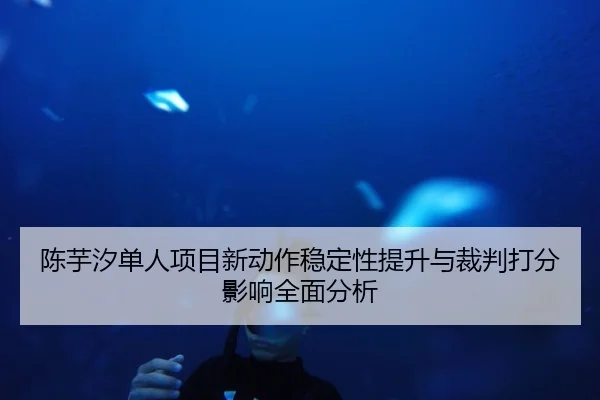 陈芋汐单人项目新动作稳定性提升与裁判打分影响全面分析