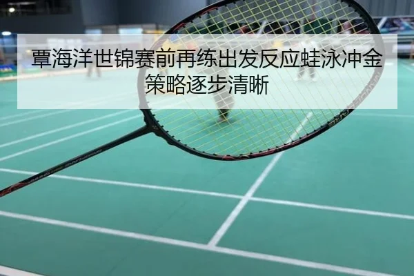 覃海洋世锦赛前再练出发反应蛙泳冲金策略逐步清晰