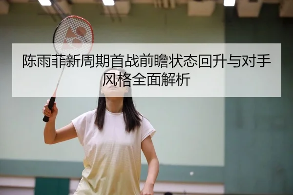 陈雨菲新周期首战前瞻状态回升与对手风格全面解析