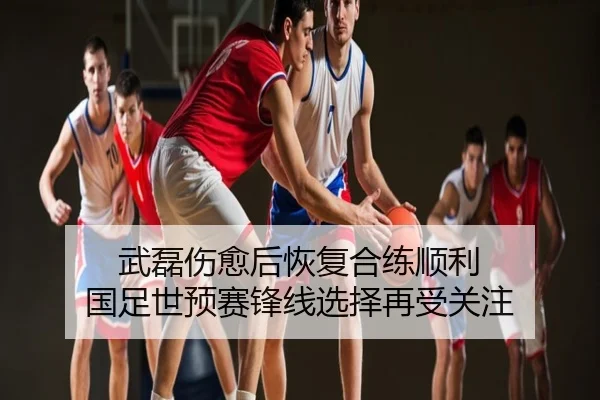 武磊伤愈后恢复合练顺利 国足世预赛锋线选择再受关注