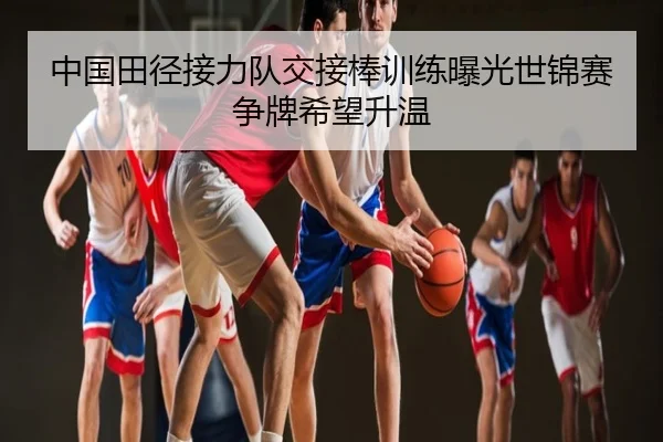 中国田径接力队交接棒训练曝光世锦赛争牌希望升温
