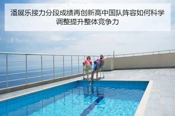 潘展乐接力分段成绩再创新高中国队阵容如何科学调整提升整体竞争力