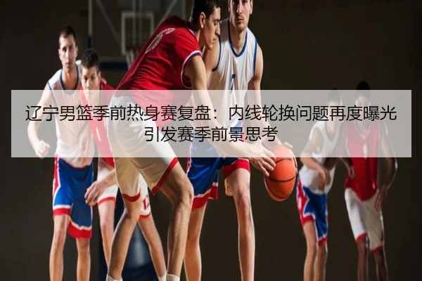 辽宁男篮季前热身赛复盘：内线轮换问题再度曝光引发赛季前景思考
