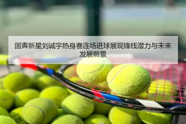 国青新星刘诚宇热身赛连场进球展现锋线潜力与未来发展前景