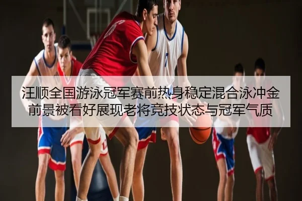 汪顺全国游泳冠军赛前热身稳定混合泳冲金前景被看好展现老将竞技状态与冠军气质